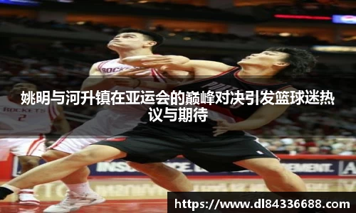 姚明与河升镇在亚运会的巅峰对决引发篮球迷热议与期待