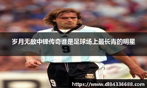 岁月无敌中锋传奇谁是足球场上最长青的明星