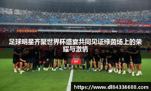足球明星齐聚世界杯盛宴共同见证绿茵场上的荣耀与激情